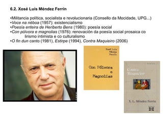6.2. Xosé Luís Méndez Ferrín
Militancia política, socialista e revolucionaria (Consello da Mocidade, UPG...)
●Voce na néboa (1957): existencialismo
●Poesía enteira de Heriberto Bens (1980): poesía social
●Con pólvora e magnolias (1976): renovación da poesía social prosaica co
lirismo intimista e co culturalismo
●O fin dun canto (1981), Estirpe (1994), Contra Maquieiro (2006)
●

 