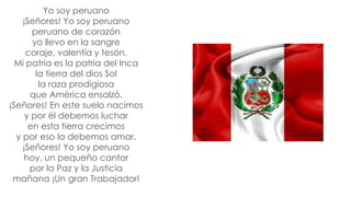 Yo soy peruano
¡Señores! Yo soy peruano
peruano de corazón
yo llevo en la sangre
coraje, valentía y tesón.
Mi patria es la patria del Inca
la tierra del dios Sol
la raza prodigiosa
que América ensalzó.
¡Señores! En este suelo nacimos
y por él debemos luchar
en esta tierra crecimos
y por eso la debemos amar.
¡Señores! Yo soy peruano
hoy, un pequeño cantor
por la Paz y la Justicia
mañana ¡Un gran Trabajador!
 