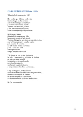 FELIPE BENÍTEZ REYES (Rota, 1960)
“El símbolo de toda nuestra vida”
Hay noches que debieran ser la vida.
Intensas largas noches irreales
con el sabor amargo de lo efímero
y el sabor venenoso del pecado
-como si fuésemos más jóvenes
y aún nos fuese dado malgastar
virtud, dinero y tiempo impunemente.
Debieran ser la vida,
el símbolo de toda nuestra vida,
la memoria dorada de la juventud.
Y, como el despertar repentino de una vieja pasión,
que volviesen de nuevo aquellas noches
para herirnos de envidia
de todo cuanto fuimos y vivimos
y aún a veces nos tienta
con su procacidad.
Porque debieron ser la vida.
Y lo fueron tal vez, ya que el recuerdo
las salva y les concede el privilegio de fundirse
en una sola noche triunfal,
inolvidable, en la que el mundo
pareciera haber puesto
sus llamativas galas tentadoras
a los pies de nuestra altiva adolescencia.
Larga noche gentil, noche de nieve,
que la memoria te conserve como una gema cálida,
con brillo de bengalas de verbena,
en el cielo apagado en el que flotan
los ángeles muertos, los deseos adolescentes.
De Los vanos mundos
10
 