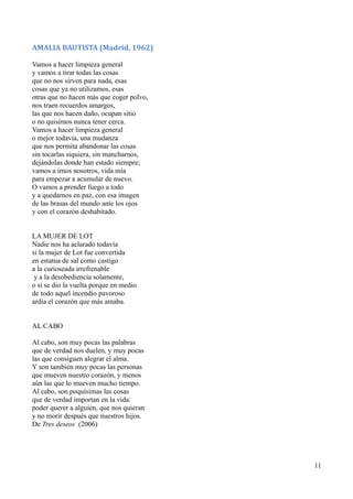 AMALIA BAUTISTA (Madrid, 1962)
Vamos a hacer limpieza general
y vamos a tirar todas las cosas
que no nos sirven para nada, esas
cosas que ya no utilizamos, esas
otras que no hacen más que coger polvo,
nos traen recuerdos amargos,
las que nos hacen daño, ocupan sitio
o no quisimos nunca tener cerca.
Vamos a hacer limpieza general
o mejor todavía, una mudanza
que nos permita abandonar las cosas
sin tocarlas siquiera, sin mancharnos,
dejándolas donde han estado siempre;
vamos a irnos nosotros, vida mía
para empezar a acumular de nuevo.
O vamos a prender fuego a todo
y a quedarnos en paz, con esa imagen
de las brasas del mundo ante los ojos
y con el corazón deshabitado.
LA MUJER DE LOT
Nadie nos ha aclarado todavía
si la mujer de Lot fue convertida
en estatua de sal como castigo
a la curioseada irrefrenable
y a la desobediencia solamente,
o si se dio la vuelta porque en medio
de todo aquel incendio pavoroso
ardía el corazón que más amaba.
AL CABO
Al cabo, son muy pocas las palabras
que de verdad nos duelen, y muy pocas
las que consiguen alegrar el alma.
Y son también muy pocas las personas
que mueven nuestro corazón, y menos
aún las que lo mueven mucho tiempo.
Al cabo, son poquísimas las cosas
que de verdad importan en la vida:
poder querer a alguien, que nos quieran
y no morir después que nuestros hijos.
De Tres deseos (2006)
11
 