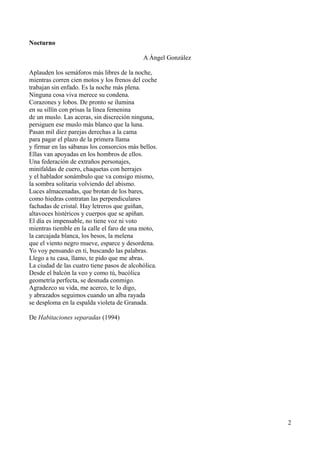 Nocturno
A Ángel González
Aplauden los semáforos más libres de la noche,
mientras corren cien motos y los frenos del coche
trabajan sin enfado. Es la noche más plena.
Ninguna cosa viva merece su condena.
Corazones y lobos. De pronto se ilumina
en su sillín con prisas la línea femenina
de un muslo. Las aceras, sin discreción ninguna,
persiguen ese muslo más blanco que la luna.
Pasan mil diez parejas derechas a la cama
para pagar el plazo de la primera llama
y firmar en las sábanas los consorcios más bellos.
Ellas van apoyadas en los hombros de ellos.
Una federación de extraños personajes,
minifaldas de cuero, chaquetas con herrajes
y el hablador sonámbulo que va consigo mismo,
la sombra solitaria volviendo del abismo.
Luces almacenadas, que brotan de los bares,
como hiedras contratan las perpendiculares
fachadas de cristal. Hay letreros que guiñan,
altavoces histéricos y cuerpos que se apiñan.
El día es impensable, no tiene voz ni voto
mientras tiemble en la calle el faro de una moto,
la carcajada blanca, los besos, la melena
que el viento negro mueve, esparce y desordena.
Yo voy pensando en ti, buscando las palabras.
Llego a tu casa, llamo, te pido que me abras.
La ciudad de las cuatro tiene pasos de alcohólica.
Desde el balcón la veo y como tú, bucólica
geometría perfecta, se desnuda conmigo.
Agradezco su vida, me acerco, te lo digo,
y abrazados seguimos cuando un alba rayada
se desploma en la espalda violeta de Granada.
De Habitaciones separadas (1994)
2
 