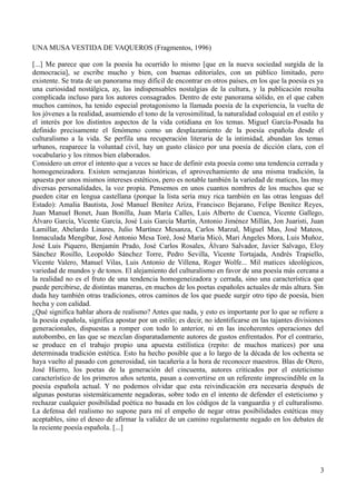 UNA MUSA VESTIDA DE VAQUEROS (Fragmentos, 1996)
[...] Me parece que con la poesía ha ocurrido lo mismo [que en la nueva sociedad surgida de la
democracia], se escribe mucho y bien, con buenas editoriales, con un público limitado, pero
existente. Se trata de un panorama muy difícil de encontrar en otros países, en los que la poesía es ya
una curiosidad nostálgica, ay, las indispensables nostalgias de la cultura, y la publicación resulta
complicada incluso para los autores consagrados. Dentro de este panorama sólido, en el que caben
muchos caminos, ha tenido especial protagonismo la llamada poesía de la experiencia, la vuelta de
los jóvenes a la realidad, asumiendo el tono de la verosimilitud, la naturalidad coloquial en el estilo y
el interés por los distintos aspectos de la vida cotidiana en los temas. Miguel García-Posada ha
definido precisamente el fenómeno como un desplazamiento de la poesía española desde el
culturalismo a la vida. Se perfila una recuperación literaria de la intimidad, abundan los temas
urbanos, reaparece la voluntad civil, hay un gusto clásico por una poesía de dicción clara, con el
vocabulario y los ritmos bien elaborados.
Considero un error el intento que a veces se hace de definir esta poesía como una tendencia cerrada y
homogeneizadora. Existen semejanzas históricas, el aprovechamiento de una misma tradición, la
apuesta por unos mismos intereses estéticos, pero es notable también la variedad de matices, las muy
diversas personalidades, la voz propia. Pensemos en unos cuantos nombres de los muchos que se
pueden citar en lengua castellana (porque la lista sería muy rica también en las otras lenguas del
Estado): Amalia Bautista, José Manuel Benítez Ariza, Francisco Bejarano, Felipe Benítez Reyes,
Juan Manuel Bonet, Juan Bonilla, Juan María Calles, Luis Alberto de Cuenca, Vicente Gallego,
Álvaro García, Vicente García, José Luis García Martín, Antonio Jiménez Millán, Jon Juaristi, Juan
Lamillar, Abelardo Linares, Julio Martínez Mesanza, Carlos Marzal, Miguel Mas, José Mateos,
Inmaculada Mengíbar, José Antonio Mesa Toré, José María Micó, Mari Ángeles Mora, Luis Muñoz,
José Luis Piquero, Benjamín Prado, José Carlos Rosales, Álvaro Salvador, Javier Salvago, Eloy
Sánchez Rosillo, Leopoldo Sánchez Torre, Pedro Sevilla, Vicente Tortajada, Andrés Trapiello,
Vicente Valero, Manuel Vilas, Luis Antonio de Villena, Roger Wolfe... Mil matices ideológicos,
variedad de mundos y de tonos. El alejamiento del culturalismo en favor de una poesía más cercana a
la realidad no es el fruto de una tendencia homogeneizadora y cerrada, sino una característica que
puede percibirse, de distintas maneras, en muchos de los poetas españoles actuales de más altura. Sin
duda hay también otras tradiciones, otros caminos de los que puede surgir otro tipo de poesía, bien
hecha y con calidad.
¿Qué significa hablar ahora de realismo? Antes que nada, y esto es importante por lo que se refiere a
la poesía española, significa apostar por un estilo; es decir, no identificarse en las tajantes divisiones
generacionales, dispuestas a romper con todo lo anterior, ni en las incoherentes operaciones del
autobombo, en las que se mezclan disparatadamente autores de gustos enfrentados. Por el contrario,
se produce en el trabajo propio una apuesta estilística (repito: de muchos matices) por una
determinada tradición estética. Esto ha hecho posible que a lo largo de la década de los ochenta se
haya vuelto al pasado con generosidad, sin tacañería a la hora de reconocer maestros. Blas de Otero,
José Hierro, los poetas de la generación del cincuenta, autores criticados por el esteticismo
característico de los primeros años setenta, pasan a convertirse en un referente imprescindible en la
poesía española actual. Y no podemos olvidar que esta reivindicación era necesaria después de
algunas posturas sistemáticamente negadoras, sobre todo en el intento de defender el esteticismo y
rechazar cualquier posibilidad poética no basada en los códigos de la vanguardia y el culturalismo.
La defensa del realismo no supone para mí el empeño de negar otras posibilidades estéticas muy
aceptables, sino el deseo de afirmar la validez de un camino regularmente negado en los debates de
la reciente poesía española. [...]
3
 