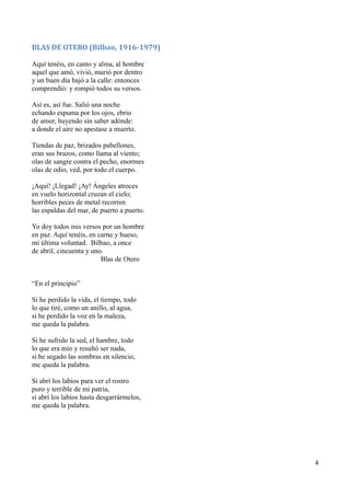 BLAS DE OTERO (Bilbao, 1916-1979)
Aquí tenéis, en canto y alma, al hombre
aquel que amó, vivió, murió por dentro
y un buen día bajó a la calle: entonces
comprendió: y rompió todos su versos.
Así es, así fue. Salió una noche
echando espuma por los ojos, ebrio
de amor, huyendo sin saber adónde:
a donde el aire no apestase a muerto.
Tiendas de paz, brizados pabellones,
eran sus brazos, como llama al viento;
olas de sangre contra el pecho, enormes
olas de odio, ved, por todo el cuerpo.
¡Aquí! ¡Llegad! ¡Ay! Ángeles atroces
en vuelo horizontal cruzan el cielo;
horribles peces de metal recorren
las espaldas del mar, de puerto a puerto.
Yo doy todos mis versos por un hombre
en paz. Aquí tenéis, en carne y hueso,
mi última voluntad. Bilbao, a once
de abril, cincuenta y uno.
Blas de Otero
“En el principio”
Si he perdido la vida, el tiempo, todo
lo que tiré, como un anillo, al agua,
si he perdido la voz en la maleza,
me queda la palabra.
Si he sufrido la sed, el hambre, todo
lo que era mío y resultó ser nada,
si he segado las sombras en silencio,
me queda la palabra.
Si abrí los labios para ver el rostro
puro y terrible de mi patria,
si abrí los labios hasta desgarrármelos,
me queda la palabra.
4
 