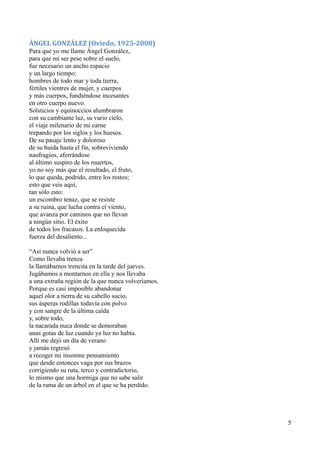 ÁNGEL GONZÁLEZ (Oviedo, 1925-2008)
Para que yo me llame Ángel González,
para que mi ser pese sobre el suelo,
fue necesario un ancho espacio
y un largo tiempo:
hombres de todo mar y toda tierra,
fértiles vientres de mujer, y cuerpos
y más cuerpos, fundiéndose incesantes
en otro cuerpo nuevo.
Solsticios y equinoccios alumbraron
con su cambiante luz, su vario cielo,
el viaje milenario de mi carne
trepando por los siglos y los huesos.
De su pasaje lento y doloroso
de su huida hasta el fin, sobreviviendo
naufragios, aferrándose
al último suspiro de los muertos,
yo no soy más que el resultado, el fruto,
lo que queda, podrido, entre los restos;
esto que veis aquí,
tan sólo esto:
un escombro tenaz, que se resiste
a su ruina, que lucha contra el viento,
que avanza por caminos que no llevan
a ningún sitio. El éxito
de todos los fracasos. La enloquecida
fuerza del desaliento...
“Así nunca volvió a ser”
Como llevaba trenza
la llamábamos trencita en la tarde del jueves.
Jugábamos a montarnos en ella y nos llevaba
a una extraña región de la que nunca volveríamos.
Porque es casi imposible abandonar
aquel olor a tierra de su cabello sucio,
sus ásperas rodillas todavía con polvo
y con sangre de la última caída
y, sobre todo,
la nacarada nuca donde se demoraban
unas gotas de luz cuando ya luz no había.
Allí me dejó un día de verano
y jamás regresó
a recoger mi insomne pensamiento
que desde entonces vaga por sus brazos
corrigiendo su ruta, terco y contradictorio,
lo mismo que una hormiga que no sabe salir
de la rama de un árbol en el que se ha perdido.
5
 