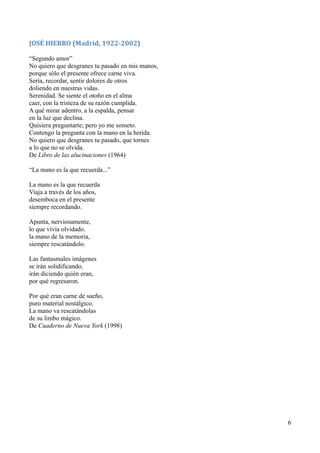 JOSÉ HIERRO (Madrid, 1922-2002)
“Segundo amor”
No quiero que desgranes tu pasado en mis manos,
porque sólo el presente ofrece carne viva.
Sería, recordar, sentir dolores de otros
doliendo en nuestras vidas.
Serenidad. Se siente el otoño en el alma
caer, con la tristeza de su razón cumplida.
A qué mirar adentro, a la espalda, pensar
en la luz que declina.
Quisiera preguntarte; pero yo me someto.
Contengo la pregunta con la mano en la herida.
No quiero que desgranes tu pasado, que tornes
a lo que no se olvida.
De Libro de las alucinaciones (1964)
“La mano es la que recuerda...”
La mano es la que recuerda
Viaja a través de los años,
desemboca en el presente
siempre recordando.
Apunta, nerviosamente,
lo que vivía olvidado.
la mano de la memoria,
siempre rescatándolo.
Las fantasmales imágenes
se irán solidificando,
irán diciendo quién eran,
por qué regresaron.
Por qué eran carne de sueño,
puro material nostálgico.
La mano va rescatándolas
de su limbo mágico.
De Cuaderno de Nueva York (1998)
6
 