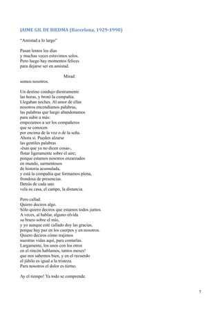 JAIME GIL DE BIEDMA (Barcelona, 1929-1990)
“Amistad a lo largo”
Pasan lentos los días
y muchas veces estuvimos solos.
Pero luego hay momentos felices
para dejarse ser en amistad.
Mirad:
somos nosotros.
Un destino condujo diestramente
las horas, y brotó la compañía.
Llegaban noches. Al amor de ellas
nosotros encendíamos palabras,
las palabras que luego abandonamos
para subir a más:
empezamos a ser los compañeros
que se conocen
por encima de la voz o de la seña.
Ahora sí. Pueden alzarse
las gentiles palabras
-ésas que ya no dicen cosas-,
flotar ligeramente sobre el aire;
porque estamos nosotros enzarzados
en mundo, sarmentosos
de historia acumulada,
y está la compañía que formamos plena,
frondosa de presencias.
Detrás de cada uno
vela su casa, el campo, la distancia.
Pero callad.
Quiero deciros algo.
Sólo quiero deciros que estamos todos juntos.
A veces, al hablar, alguno olvida
su brazo sobre el mío,
y yo aunque esté callado doy las gracias,
porque hay paz en los cuerpos y en nosotros.
Quiero deciros cómo trajimos
nuestras vidas aquí, para contarlas.
Largamente, los unos con los otros
en el rincón hablamos, tantos meses!
que nos sabemos bien, y en el recuerdo
el júbilo es igual a la tristeza.
Para nosotros el dolor es tierno.
Ay el tiempo! Ya todo se comprende.
7
 