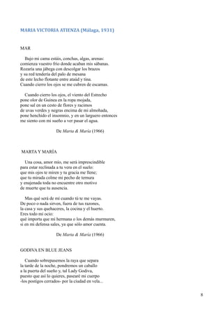 MARIA VICTORIA ATIENZA (Málaga, 1931)
MAR
Bajo mi cama estáis, conchas, algas, arenas:
comienza vuestro frío donde acaban mis sábanas.
Rozaría una jábega con descolgar los brazos
y su red tendería del palo de mesana
de este lecho flotante entre ataúd y tina.
Cuando cierro los ojos se me cubren de escamas.
Cuando cierro los ojos, el viento del Estrecho
pone olor de Guinea en la ropa mojada,
pone sal en un cesto de flores y racimos
de uvas verdes y negras encima de mi almohada,
pone henchido el insomnio, y en un larguero entonces
me siento con mi sueño a ver pasar el agua.
De Marta & María (1966)
MARTA Y MARÍA
Una cosa, amor mío, me será imprescindible
para estar reclinada a tu vera en el suelo:
que mis ojos te miren y tu gracia me llene;
que tu mirada colme mi pecho de ternura
y enajenada toda no encuentre otro motivo
de muerte que tu ausencia.
Mas qué será de mí cuando tú te me vayas.
De poco o nada sirven, fuera de tus razones,
la casa y sus quehaceres, la cocina y el huerto.
Eres todo mi ocio:
qué importa que mi hermana o los demás murmuren,
si en mi defensa sales, ya que sólo amor cuenta.
De Marta & María (1966)
GODIVA EN BLUE JEANS
Cuando sobrepasemos la raya que separa
la tarde de la noche, pondremos un caballo
a la puerta del sueño y, tal Lady Godiva,
puesto que así lo quieres, pasearé mi cuerpo
-los postigos cerrados- por la ciudad en vela...
8
 