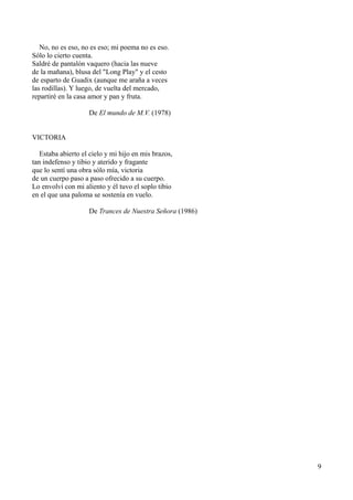No, no es eso, no es eso; mi poema no es eso.
Sólo lo cierto cuenta.
Saldré de pantalón vaquero (hacia las nueve
de la mañana), blusa del "Long Play" y el cesto
de esparto de Guadix (aunque me araña a veces
las rodillas). Y luego, de vuelta del mercado,
repartiré en la casa amor y pan y fruta.
De El mundo de M.V. (1978)
VICTORIA
Estaba abierto el cielo y mi hijo en mis brazos,
tan indefenso y tibio y aterido y fragante
que lo sentí una obra sólo mía, victoria
de un cuerpo paso a paso ofrecido a su cuerpo.
Lo envolví con mi aliento y él tuvo el soplo tibio
en el que una paloma se sostenía en vuelo.
De Trances de Nuestra Señora (1986)
9
 