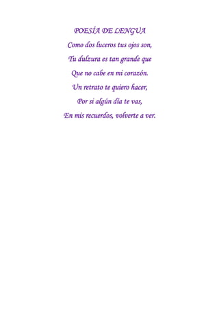 POESÍA DE LENGUA<br />Como dos luceros tus ojos son,<br />Tu dulzura es tan grande que<br />Que no cabe en mi corazón.<br />Un retrato te quiero hacer,<br />Por si algún día te vas,<br />En mis recuerdos, volverte a ver.<br />