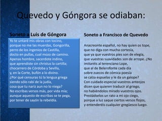 Quevedo y Góngora se odiaban:
Soneto a Luis de Góngora                   Soneto a Francisco de Quevedo
Yo te untaré mis obras con tocino,
porque no me las muerdas, Gongorilla,      Anacreonte español, no hay quien os tope,
perro de los ingenios de Castilla,         que no diga con mucha cortesía,
docto en pullas, cual mozo de camino.      que ya que vuestros pies son de elegía,
Apenas hombre, sacerdote indino,           que vuestras suavidades son de arrope. ¿No
que aprendiste sin christus la cartilla;   imitaréis al terenciano Lope,
chocarrero de Córdoba y Sevilla,           que al de Belerofonte cada día
y, en la Corte, bufón a lo divino.         sobre zuecos de cómica poesía
¿Por qué censuras tú la lengua griega      se calza espuelas y le da un galope?
siendo sólo rabí de la judía,              Con cuidado especial vuestros anteojos
cosa que tu nariz aun no lo niega?         dicen que quieren traducir al griego,
No escribas versos más, por vida mía;      no habiéndolos mirado vuestros ojos.
aunque aquesto de escribas se te pega,     Prestádselos un rato a mi ojo ciego,
por tener de sayón la rebeldía.            porque a luz saque ciertos versos flojos,
                                           y entenderéis cualquier gregüesco luego.
 