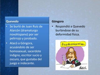 Quevedo                       Góngora
• Se burló de Juan Ruiz de    • Respondió a Quevedo
  Alarcón (dramaturgo           burlándose de su
  novohispano) por ser          deformidad física.
  pelirrojo y jorobado.
• Atacó a Góngora,
  acusándolo de ser
  homosexual, sacerdote
  indigno, escritor sucio y
  oscuro, que gustaba del
  juego e indecente.
 