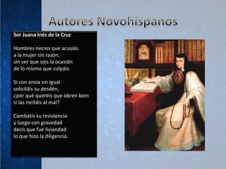 Sor Juana Inés de la Cruz

Hombres necios que acusáis
a la mujer sin razón,
sin ver que sois la ocasión
de lo mismo que culpáis.

Si con ansia sin igual
solicitáis su desdén,
¿por qué queréis que obren bien
si las incitáis al mal?

Combatís su resistencia
y luego con gravedad
decís que fue liviandad
lo que hizo la diligencia.
 
