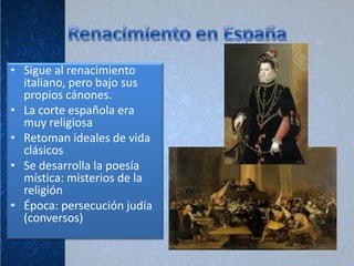 • Sigue al renacimiento
  italiano, pero bajo sus
  propios cánones.
• La corte española era
  muy religiosa
• Retoman ideales de vida
  clásicos
• Se desarrolla la poesía
  mística: misterios de la
  religión
• Época: persecución judía
  (conversos)
 