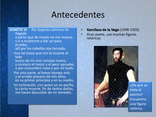 Antecedentes
SONETO VI Por ásperos caminos he            •   Garcilaso de la Vega (1498-1503)
   llegado                                  •   Gran poeta, usa muchas figuras
   a parte que de miedo no me muevo,            retóricas.
   y si a mudarme a dar un paso
   pruebo,
   allí por los cabellos soy tornado;
  mas tal estoy que con la muerte al
   lado
   busco de mi vivir consejo nuevo,
   y conozco el mejor y el peor apruebo,
   o por costumbre mala o por mi hado.
  Por otra parte, el breve tiempo mío
   y el errado proceso de mis años,
   en su primer principio y en su medio,
  mi inclinación, con quien ya no porfío,                                 ¿De qué se
   la cierta muerte, fin de tantos daños,                                 trata el
   me hacen descuidar de mi remedio.
                                                                          poema?
                                                                          Encuentra
                                                                          una figura
                                                                          retórica
 