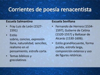 Escuela Salmantina                  Escuela Sevillana
• Fray Luis de León (1527-          • Fernando de Herrera (1534-
   1591)                               1597), Gutierre de Cetina
• Estilo                               (1520-1557) y Baltasar de
   sobrio, conciso, expresión          Alcaráz (1530-1606).
   llana, naturalidad, sencillez,   • Estilo grandilocuente, forma
   realismo en el                      pulida, estrofa larga,
   pensamiento, estrofa corta.         composición extensa y uso
• Temas bíblicos y                     de figuras retóricas.
   grecolatinos
 