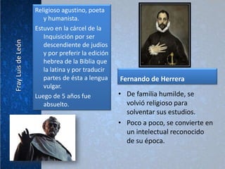 Religioso agustino, poeta
   y humanista.
Estuvo en la cárcel de la
   Inquisición por ser
   descendiente de judíos
   y por preferir la edición
   hebrea de la Biblia que
   la latina y por traducir
   partes de ésta a lengua     Fernando de Herrera
   vulgar.
Luego de 5 años fue            • De familia humilde, se
   absuelto.                     volvió religioso para
                                 solventar sus estudios.
                               • Poco a poco, se convierte en
                                 un intelectual reconocido
                                 de su época.
 