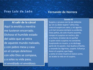 Soneto XI
       Al salir de la cárcel   Suspiro, y pruevo con la voz doliente
                               qu’ en su dolor espire l’ alma mía;
Aquí la envidia y mentira      crece el suspiro en vano, y mi agonía,
me tuvieron encerrado.         y el mal renueva siempre su acidente.
                               Estas peñas, do solo muero ausente,
Dichoso el humilde estado      rompe mi suspirar en noche y día;
del sabio que se retira        y no hiere, (ô dolor de mi porfía)
                               a quien estos suspiros no consiente.
de aqueste mundo malvado,      Suspirando no muero, y no deshago
                               parte de mi pasión, mas buelvo al llanto;
y con pobre mesa y casa        y cesando las lágrimas, suspiro. Esfuerça
en el campo deleitoso          Amor el suspirar, que hago,
                               y como el cisne muere en dulce canto,
con sólo Dios se compasa,      así acabo la vida en el suspiro.
y a solas su vida pasa,
ni envidiado ni envidioso.
 