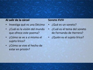 Al salir de la cárcel            Soneto XVIII
• Investiga qué es una Décima    • ¿Qué es un soneto?
• ¿Cuál es la visión del mundo   • ¿Cuál es el tema del soneto
   que ofrece este poema?          de Fernando de Herrera?
• ¿Cómo se ve a sí mismo el      • ¿Quién es el sujeto lírico?
   sujeto lírico?
• ¿Cómo se vive el hecho de
   estar en prisión?
 