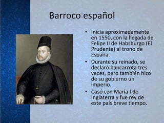 Barroco español
        • Inicia aproximadamente
          en 1550, con la llegada de
          Felipe II de Habsburgo (El
          Prudente) al trono de
          España.
        • Durante su reinado, se
          declaró bancarrota tres
          veces, pero también hizo
          de su gobierno un
          imperio.
        • Casó con María I de
          Inglaterra y fue rey de
          este país breve tiempo.
 
