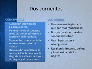 Dos corrientes

• Asociación ingeniosa de               • Usa recursos lingüísticos
  palabras e ideas.                       que dan más musicalidad.
• Da importancia al concepto
  como vía de conocimiento y            • Buscan palabras que den
  expresión de la realidad.               sonoridad y ritmo.
• Conocer las cosas a partir de         • Usan hipérbaton y
  sus relaciones con otros                neologismos.
  objetos.
• Usan mucho la metáfora, la
                                        • Resaltan la frescura, belleza
  comparación, la paradoja, la            y luminosidad de los
  alegoría, la antítesis, la elipsis,     objetos.
  el zeugma y el paralelismo.
 