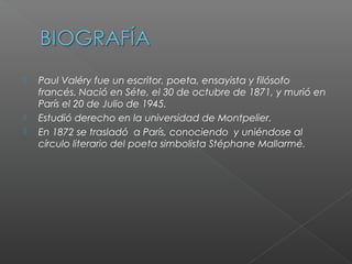  Paul Valéry fue un escritor, poeta, ensayista y filósofo
francés. Nació en Séte, el 30 de octubre de 1871, y murió en
París el 20 de Julio de 1945.
 Estudió derecho en la universidad de Montpelier.
 En 1872 se trasladó a París, conociendo y uniéndose al
círculo literario del poeta simbolista Stéphane Mallarmé.
 