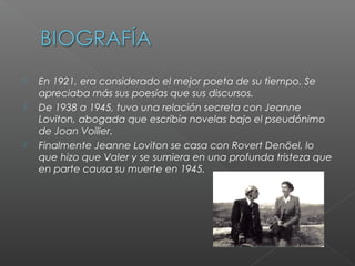  En 1921, era considerado el mejor poeta de su tiempo. Se
apreciaba más sus poesías que sus discursos.
 De 1938 a 1945, tuvo una relación secreta con Jeanne
Loviton, abogada que escribía novelas bajo el pseudónimo
de Joan Voilier.
 Finalmente Jeanne Loviton se casa con Rovert Denöel, lo
que hizo que Valer y se sumiera en una profunda tristeza que
en parte causa su muerte en 1945.
 