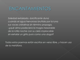 Soledad extasiada, dulcificante duna
cuando el agua hervorosa bruñida por la luna
sus voces cristalinas sin término propaga,
-¿qué alma padeciera la magia inexorable
de la rútila noche con su cielo implacable
sin exhalar un grito puro como una daga?
Todos estos poemas están escritos en verso libre, y hacen uso
de la metáfora.
 
