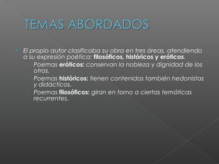 
El propio autor clasificaba su obra en tres áreas, atendiendo
a su expresión poética: filosóficos, históricos y eróticos.
− Poemas eróticos: conservan la nobleza y dignidad de los
otros.
− Poemas históricos: tienen contenidos también hedonistas
y didácticos.
− Poemas filosóficos: giran en torno a ciertas temáticas
recurrentes.
 
