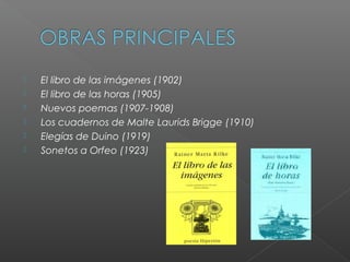  El libro de las imágenes (1902)​
  El libro de las horas (1905)​
  Nuevos poemas (1907-1908)​
  Los cuadernos de Malte Laurids Brigge (1910)​
  Elegías de Duino (1919)​
  Sonetos a Orfeo (1923)
 