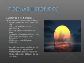 Esperando a los bárbaros
- ¿Qué esperamos reunidos en el ágora?
Es que los bárbaros van a llegar hoy
día.
- ¿Por qué en el Senado tal
inactividad?
¿Por qué los Senadores están sin
legislar?
Porque los bárbaros llegarán hoy día.
¿Qué leyes van a hacer ya los
Senadores?
Los bárbaros cuando lleguen
legislarán.
 Kavafis compuso con frecuencia
poemas no sobre grandes
momentos históricos, sino sobre
las decadencias después de los
mismos,.
 