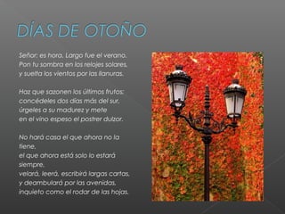 Señor: es hora. Largo fue el verano.​
Pon tu sombra en los relojes solares,​
y suelta los vientos por las llanuras.​
Haz que sazonen los últimos frutos;​
concédeles dos días más del sur,​
úrgeles a su madurez y mete​
en el vino espeso el postrer dulzor.​
No hará casa el que ahora no la
tiene,​
el que ahora está solo lo estará
siempre,​
velará, leerá, escribirá largas cartas,​
y deambulará por las avenidas,​
inquieto como el rodar de las hojas.
 