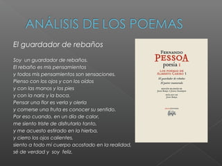 El guardador de rebaños
Soy un guardador de rebaños.
El rebaño es mis pensamientos
y todos mis pensamientos son sensaciones.
Pienso con los ojos y con los oídos
y con las manos y los pies
y con la nariz y la boca.
Pensar una flor es verla y olerla
y comerse una fruta es conocer su sentido.
Por eso cuando, en un día de calor,
me siento triste de disfrutarlo tanto,
y me acuesto estirado en la hierba,
y cierro los ojos calientes,
siento a todo mi cuerpo acostado en la realidad,
sé de verdad y soy feliz.
 