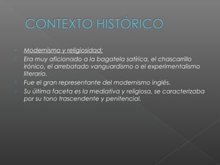 • Modernismo y religiosidad:
 Era muy aficionado a la bagatela satírica, el chascarrillo
irónico, el arrebatado vanguardismo o el experimentalismo
literario.
 Fue el gran representante del modernismo inglés.
 Su última faceta es la mediativa y religiosa, se caracterizaba
por su tono trascendente y penitencial.
 
