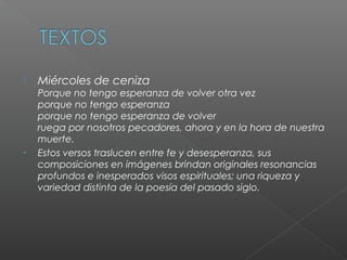  Miércoles de ceniza
Porque no tengo esperanza de volver otra vez
porque no tengo esperanza
porque no tengo esperanza de volver
ruega por nosotros pecadores, ahora y en la hora de nuestra
muerte.
• Estos versos traslucen entre fe y desesperanza, sus
composiciones en imágenes brindan originales resonancias
profundos e inesperados visos espirituales; una riqueza y
variedad distinta de la poesía del pasado siglo.
 