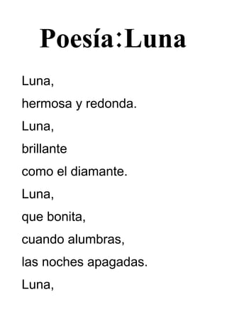 Poesía:Luna
Luna,
hermosa y redonda.
Luna,
brillante
como el diamante.
Luna,
que bonita,
cuando alumbras,
las noches apagadas.
Luna,
 
