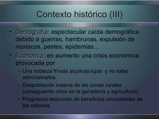 Contexto histórico (III)
• Demografía: espectacular caída demográfica
  Demografía
  debido a guerras, hambrunas, expulsión de
  moriscos, pestes, epidemias…
• Economía: en aumento una crisis económica
  Economía
  provocada por
  – Una nobleza frívola acumula lujos y no sabe
    administrarlos
  – Despoblación masiva de las zonas rurales
    (consiguiente crisis en la ganadería y agricultura)
  – Progresiva reducción de beneficios procedentes de
    las colonias
 