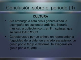 Conclusión sobre el periodo (II)
                      CULTURA
•    Sin embargo a esta crisis generalizada le
     acompaña un esplendor artístico, literario,
     musical, arquitectónico… en fin, cultural, que
     se llama BARROCO.
•    Caracterizado por un anhelo en representar la
     fugacidad de la vida, un ansiado escapismo, un
     gusto por lo feo y lo deforme, la exageración,
     gusto por la muerte …
 