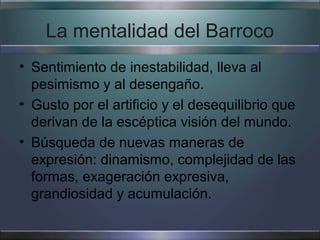 La mentalidad del Barroco
• Sentimiento de inestabilidad, lleva al
  pesimismo y al desengaño.
• Gusto por el artificio y el desequilibrio que
  derivan de la escéptica visión del mundo.
• Búsqueda de nuevas maneras de
  expresión: dinamismo, complejidad de las
  formas, exageración expresiva,
  grandiosidad y acumulación.
 
