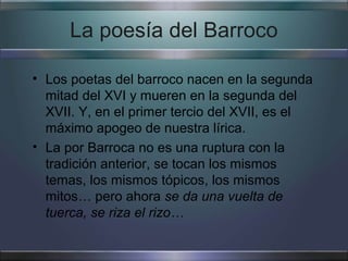 La poesía del Barroco

• Los poetas del barroco nacen en la segunda
  mitad del XVI y mueren en la segunda del
  XVII. Y, en el primer tercio del XVII, es el
  máximo apogeo de nuestra lírica.
• La por Barroca no es una ruptura con la
  tradición anterior, se tocan los mismos
  temas, los mismos tópicos, los mismos
  mitos… pero ahora se da una vuelta de
  tuerca, se riza el rizo…
 