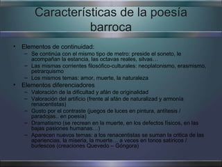 Características de la poesía
                 barroca
• Elementos de continuidad:
   – Se continúa con el mismo tipo de metro: preside el soneto, le
     acompañan la estancia, las octavas reales, silvas…
   – Las mismas corrientes filosófico-culturales: neoplatonismo, erasmismo,
     petrarquismo
   – Los mismos temas: amor, muerte, la naturaleza
• Elementos diferenciadores
   – Valoración de la dificultad y afán de originalidad
   – Valoración del artificio (frente al afán de naturalizad y armonía
     renacentistas)
   – Gusto por el contraste (juegos de luces en pintura, antítesis /
     paradojas.. en poesía)
   – Dramatismo (se recrean en la muerte, en los defectos físicos, en las
     bajas pasiones humanas…)
   – Aparecen nuevos temas: a los renacentistas se suman la critica de las
     apariencias, la miseria, la muerte… a veces en tonos satíricos /
     burlescos (creaciones Quevedo – Góngora)
 