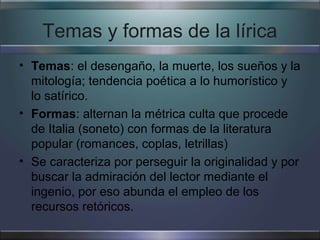 Temas y formas de la lírica
• Temas: el desengaño, la muerte, los sueños y la
  mitología; tendencia poética a lo humorístico y
  lo satírico.
• Formas: alternan la métrica culta que procede
  de Italia (soneto) con formas de la literatura
  popular (romances, coplas, letrillas)
• Se caracteriza por perseguir la originalidad y por
  buscar la admiración del lector mediante el
  ingenio, por eso abunda el empleo de los
  recursos retóricos.
 