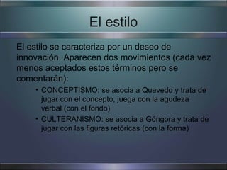El estilo
El estilo se caracteriza por un deseo de
innovación. Aparecen dos movimientos (cada vez
menos aceptados estos términos pero se
comentarán):
    • CONCEPTISMO: se asocia a Quevedo y trata de
      jugar con el concepto, juega con la agudeza
      verbal (con el fondo)
    • CULTERANISMO: se asocia a Góngora y trata de
      jugar con las figuras retóricas (con la forma)
 