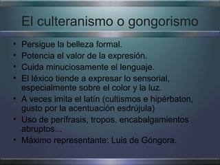 El culteranismo o gongorismo
• Persigue la belleza formal.
• Potencia el valor de la expresión.
• Cuida minuciosamente el lenguaje.
• El léxico tiende a expresar lo sensorial,
  especialmente sobre el color y la luz.
• A veces imita el latín (cultismos e hipérbaton,
  gusto por la acentuación esdrújula)
• Uso de perífrasis, tropos, encabalgamientos
  abruptos...
• Máximo representante: Luis de Góngora.
 
