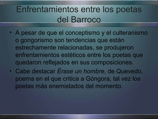 Enfrentamientos entre los poetas
            del Barroco
• A pesar de que el conceptismo y el culteranismo
  o gongorismo son tendencias que están
  estrechamente relacionadas, se produjeron
  enfrentamientos estéticos entre los poetas que
  quedaron reflejados en sus composiciones.
• Cabe destacar Érase un hombre, de Quevedo,
  poema en el que critica a Góngora, tal vez los
  poetas más enemistados del momento.
 