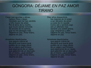 GÓNGORA: DÉJAME EN PAZ AMOR
                TIRANO
Ciego que apuntas y atinas,      Diez años desperdicié,
   caduco Dios y rapaz.             los mejores de mi edad,
   Vendado que me has vendido       a ser labrador de amor
   y niño mayor de edad.            a costa de mi caudal.
   Por el alma de tu madre,         Como aré y sembré cogí,
   que murió siendo inmortal,       aré un alterado mar,
   de envidia de mi señora,         sembré una estéril arena,
   que no me persigas más.          cogí vergüenza y afán.
   Déjame en paz, Amor tirano,      Déjame en paz, Amor tirano,
   déjame en paz.                   déjame en paz.

Amadores desdichados             Amadores desdichados
  que seguís milicia tal,          que seguís milicia tal,
  decidme qué buena guía           decidme qué buena guía
  podéis de un ciego sacar,        podéis de un ciego sacar,
  de un pájaro qué firmeza,        de un pájaro qué firmeza,
  que esperanza de un rapaz,       qué esperanza de un rapaz,
  que galardón de un desnudo,      qué galardón de un desnudo,
  de un tirano, ¿qué piedad?       de un tirano, ¿qué piedad?
  Déjame en paz, Amor tirano,      Déjame en paz, Amor tirano,
  déjame en paz.                   déjame en paz.
 