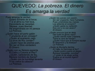 QUEVEDO: La pobreza. El dinero
         Es amarga la verdad
Pues amarga la verdad,              ¿Quién los jueces con pasión,
   Quiero echarla de la boca;          Sin ser ungüento, hace humanos,
   Y si al alma su hiel toca,          Pues untándolos las manos
   Esconderla es necedad.              Los ablanda el corazón?
   Sépase, pues libertad               ¿Quién gasta su opilación
   Ha engendrado en mi pereza          Con oro y no con acero?
   La Pobreza.                         El Dinero.
                                    ¿Quién procura que se aleje
¿Quién hace al tuerto galán            Del suelo la gloria vana?
   Y prudente al sin consejo?          ¿Quién siendo toda Cristiana,
   ¿Quién al avariento viejo           Tiene la cara de hereje?
   Le sirve de Río Jordán?             ¿Quién hace que al hombre aqueje
   ¿Quién hace de piedras pan,         El desprecio y la tristeza?
   Sin ser el Dios verdadero           La Pobreza.
   El Dinero.                       ¿Quién la Montaña derriba
                                       Al Valle; la Hermosa al feo?
¿Quién con su fiereza espanta          ¿Quién podrá cuanto el deseo,
   El Cetro y Corona al Rey?           Aunque imposible, conciba?
   ¿Quién, careciendo de ley,          ¿Y quién lo de abajo arriba
   Merece nombre de Santa?             Vuelve en el mundo ligero?
   ¿Quién con la humildad levanta      El Dinero.
   A los cielos la cabeza?
   La Pobreza.
 