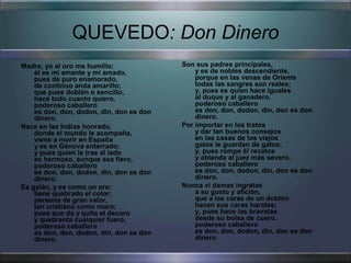 QUEVEDO: Don Dinero
Madre, yo al oro me humillo;              Son sus padres principales,
    él es mi amante y mi amado,               y es de nobles descendiente,
    pues de puro enamorado,                   porque en las venas de Oriente
    de continuo anda amarillo;                todas las sangres son reales;
    que pues doblón o sencillo,               y, pues es quien hace iguales
    hace todo cuanto quiero,                  al duque y al ganadero,
    poderoso caballero                        poderoso caballero
    es don, don, dodon, din, don es don       es don, don, dodon, din, don es don
    dinero.                                   dinero.
Nace en las Indias honrado,               Por importar en los tratos
    donde el mundo le acompaña,               y dar tan buenos consejos
    viene a morir en España                   en las casas de los viejos
    y es en Génova enterrado;                 gatos le guardan de gatos;
    y pues quien le trae al lado              y, pues rompe él recatos
    es hermoso, aunque sea fiero,             y ablanda al juez más severo,
    poderoso caballero                        poderoso caballero
    es don, don, dodon, din, don es don       es don, don, dodon, din, don es don
    dinero.                                   dinero.
Es galán, y es como un oro:               Nunca vi damas ingratas
    tiene quebrado el color;                  a su gusto y afición,
    persona de gran valor,                    que a las caras de un doblón
    tan cristiano como moro;                  hacen sus caras baratas;
    pues que da y quita el decoro             y, pues hace las bravatas
    y quebranta cualquier fuero,              desde su bolsa de cuero,
    poderoso caballero                        poderoso caballero
    es don, don, dodon, din, don es don       es don, don, dodon, din, don es don
    dinero.                                   dinero.
 