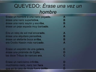 QUEVEDO: Érase una vez un
              hombre
Erase un hombre a una nariz pegado,    A
érase una nariz superlativa,           B
érase una nariz sayón y escriba,       B
érase un peje espada muy barbado.      A

Era un reloj de sol mal encarado,      A
érase una alquitara pensativa,         B
érase un elefante boca arriba,         B
era Ovidio Nasón más narizado.         A

Erase un espolón de una galera,        C
érase una pirámide de Egito,           D
las doce Tribus de narices era.        C

Erase un naricísimo infinito,          D
muchísimo nariz, nariz tan fiera       C
que en la cara de Anás fuera delito.   D
 
