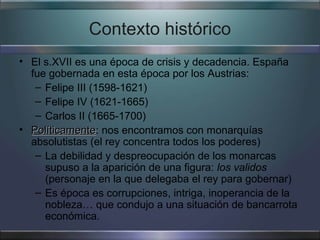 Contexto histórico
• El s.XVII es una época de crisis y decadencia. España
  fue gobernada en esta época por los Austrias:
   – Felipe III (1598-1621)
   – Felipe IV (1621-1665)
   – Carlos II (1665-1700)
• Políticamente: nos encontramos con monarquías
  Políticamente
  absolutistas (el rey concentra todos los poderes)
   – La debilidad y despreocupación de los monarcas
     supuso a la aparición de una figura: los validos
     (personaje en la que delegaba el rey para gobernar)
   – Es época es corrupciones, intriga, inoperancia de la
     nobleza… que condujo a una situación de bancarrota
     económica.
 