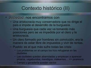 Contexto histórico (II)
• Sociedad: nos encontramos con
  Sociedad
  – Una aristocracia muy conservadora que no dirige el
    país e impide el desarrollo de la burguesía.
  – Una burguesía que cada vez va tomando más
    posiciones pero se ve impedida por el clero y la
    aristocracia.
  – Un clero formado por hombres sin convicción, era la
    manera de estar libre de impuestos y vivir de rentas.
  – Pueblo: es el que más sufre todas las crisis:
     • Los problemas en el campo los hizo refugiarse en las
       ciudades
     • Las ciudades quedan abarrotadas y empiezan a aparecer
       pícaros, vagabundos, mendigos, maleantes… >> picaresca
     • Campo y ganadería quedan vacíos
 